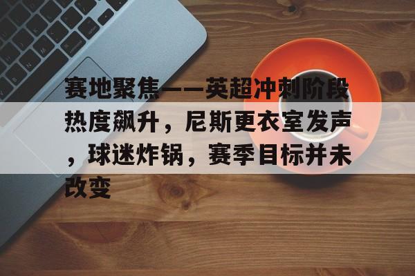 赛地聚焦——英超冲刺阶段热度飙升，尼斯更衣室发声，球迷炸锅，赛季目标并未改变